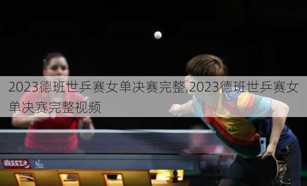 2023德班世乒赛女单决赛完整,2023德班世乒赛女单决赛完整视频