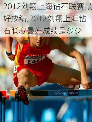 2012刘翔上海钻石联赛最好成绩,2012刘翔上海钻石联赛最好成绩是多少