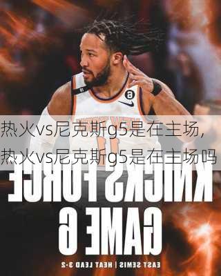 热火vs尼克斯g5是在主场,热火vs尼克斯g5是在主场吗