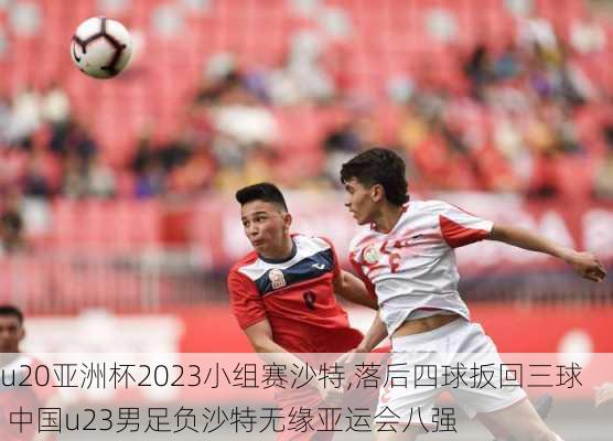 u20亚洲杯2023小组赛沙特,落后四球扳回三球 中国u23男足负沙特无缘亚运会八强