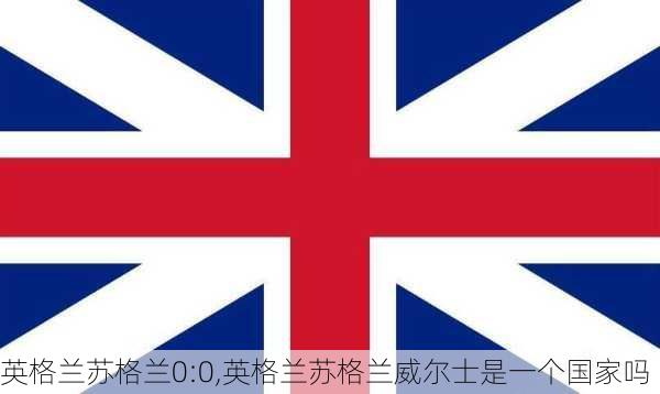 英格兰苏格兰0:0,英格兰苏格兰威尔士是一个国家吗