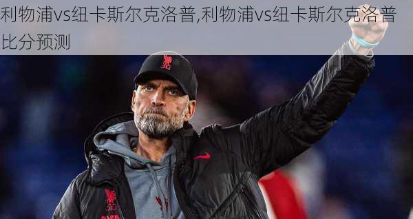 利物浦vs纽卡斯尔克洛普,利物浦vs纽卡斯尔克洛普比分预测