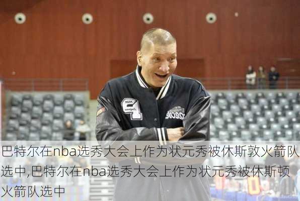 巴特尔在nba选秀大会上作为状元秀被休斯敦火箭队选中,巴特尔在nba选秀大会上作为状元秀被休斯顿火箭队选中