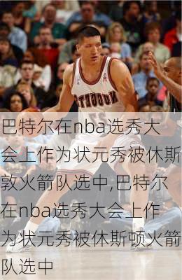 巴特尔在nba选秀大会上作为状元秀被休斯敦火箭队选中,巴特尔在nba选秀大会上作为状元秀被休斯顿火箭队选中