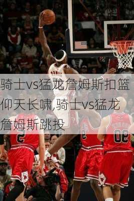 骑士vs猛龙詹姆斯扣篮仰天长啸,骑士vs猛龙詹姆斯跳投