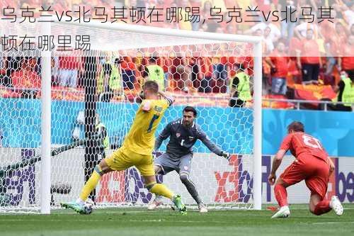 乌克兰vs北马其顿在哪踢,乌克兰vs北马其顿在哪里踢