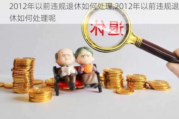 2012年以前违规退休如何处理,2012年以前违规退休如何处理呢