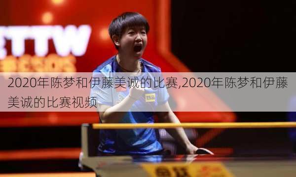 2020年陈梦和伊藤美诚的比赛,2020年陈梦和伊藤美诚的比赛视频