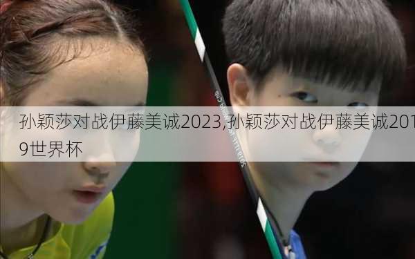 孙颖莎对战伊藤美诚2023,孙颖莎对战伊藤美诚2019世界杯