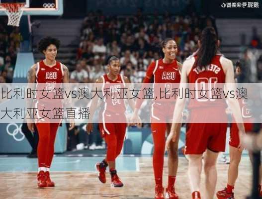 比利时女篮vs澳大利亚女篮,比利时女篮vs澳大利亚女篮直播