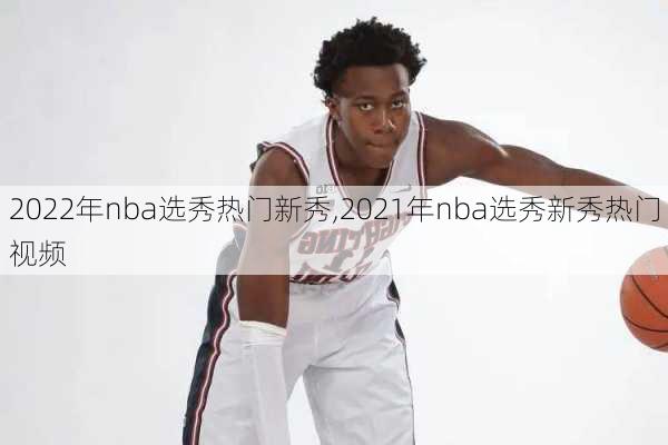 2022年nba选秀热门新秀,2021年nba选秀新秀热门视频