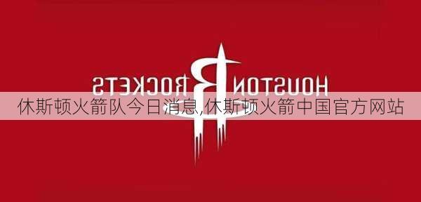 休斯顿火箭队今日消息,休斯顿火箭中国官方网站