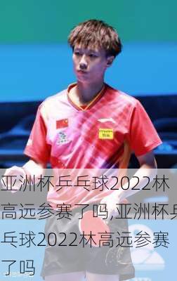 亚洲杯乒乓球2022林高远参赛了吗,亚洲杯乒乓球2022林高远参赛了吗