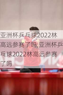 亚洲杯乒乓球2022林高远参赛了吗,亚洲杯乒乓球2022林高远参赛了吗